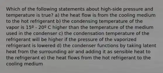 Which of the following statements about high-side pressure and temperature is true? a) the heat flow is from the cooling medium to the hot refrigerant b) the condensing temperature of the vapor is 15º - 20º C higher than the temperature of the medium used in the condenser c) the condensation temperature of the refrigerant will be higher if the pressure of the vaporized refrigerant is lowered d) the condenser functions by taking latent heat from the surrounding air and adding it as sensible heat to the refrigerant e) the heat flows from the hot refrigerant to the cooling medium