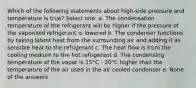 Which of the following statements about high-side pressure and temperature is true? Select one: a. The condensation temperature of the refrigerant will be higher if the pressure of the vaporized refrigerant is lowered b. The condenser functions by taking latent heat from the surrounding air and adding it as sensible heat to the refrigerant c. The heat flow is from the cooling medium to the hot refrigerant d. The condensing temperature of the vapor is 15°C - 20°C higher than the temperature of the air used in the air cooled condenser e. None of the answers