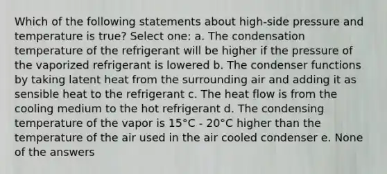 Which of the following statements about high-side pressure and temperature is true? Select one: a. The condensation temperature of the refrigerant will be higher if the pressure of the vaporized refrigerant is lowered b. The condenser functions by taking latent heat from the surrounding air and adding it as sensible heat to the refrigerant c. The heat flow is from the cooling medium to the hot refrigerant d. The condensing temperature of the vapor is 15°C - 20°C higher than the temperature of the air used in the air cooled condenser e. None of the answers