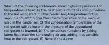 Which of the following statements about high-side pressure and temperature is true? A) The heat flow is from the cooling medium to the hot refrigerant. B) The condensing temperature of the vapour is 15-20°C higher than the temperature of the medium used in the condenser. C) The condensation temperature of the refrigerant will be lower if the pressure of the vapourized refrigerant is lowered. D) The condenser functions by taking latent heat from the surrounding air and adding it as sensible heat to the refrigerant. E) None of the above