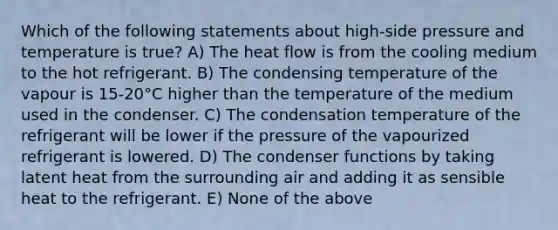 Which of the following statements about high-side pressure and temperature is true? A) The heat flow is from the cooling medium to the hot refrigerant. B) The condensing temperature of the vapour is 15-20°C higher than the temperature of the medium used in the condenser. C) The condensation temperature of the refrigerant will be lower if the pressure of the vapourized refrigerant is lowered. D) The condenser functions by taking latent heat from the surrounding air and adding it as sensible heat to the refrigerant. E) None of the above