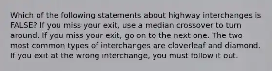 Which of the following statements about highway interchanges is FALSE? If you miss your exit, use a median crossover to turn around. If you miss your exit, go on to the next one. The two most common types of interchanges are cloverleaf and diamond. If you exit at the wrong interchange, you must follow it out.