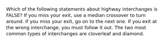 Which of the following statements about highway interchanges is FALSE? If you miss your exit, use a median crossover to turn around. If you miss your exit, go on to the next one. If you exit at the wrong interchange, you must follow it out. The two most common types of interchanges are cloverleaf and diamond.