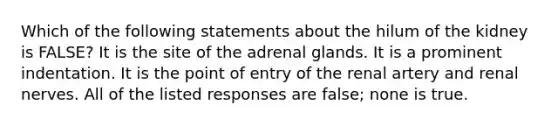 Which of the following statements about the hilum of the kidney is FALSE? It is the site of the adrenal glands. It is a prominent indentation. It is the point of entry of the renal artery and renal nerves. All of the listed responses are false; none is true.