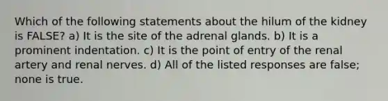 Which of the following statements about the hilum of the kidney is FALSE? a) It is the site of the adrenal glands. b) It is a prominent indentation. c) It is the point of entry of the renal artery and renal nerves. d) All of the listed responses are false; none is true.