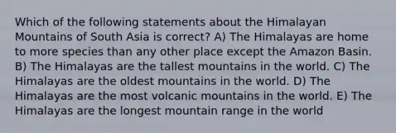 Which of the following statements about the Himalayan Mountains of South Asia is correct? A) The Himalayas are home to more species than any other place except the Amazon Basin. B) The Himalayas are the tallest mountains in the world. C) The Himalayas are the oldest mountains in the world. D) The Himalayas are the most volcanic mountains in the world. E) The Himalayas are the longest mountain range in the world