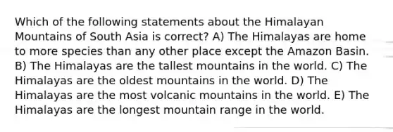 Which of the following statements about the Himalayan Mountains of South Asia is correct? A) The Himalayas are home to more species than any other place except the Amazon Basin. B) The Himalayas are the tallest mountains in the world. C) The Himalayas are the oldest mountains in the world. D) The Himalayas are the most volcanic mountains in the world. E) The Himalayas are the longest mountain range in the world.