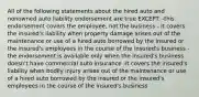 All of the following statements about the hired auto and nonowned auto liability endorsement are true EXCEPT: -this endorsement covers the employee, not the business - it covers the insured's liability when property damage arises out of the maintenance or use of a hired auto borrowed by the insured or the insured's employees in the course of the insured's business -the endorsement is available only when the insured's business doesn't have commercial auto insurance -it covers the insured's liability when bodily injury arises out of the maintenance or use of a hired auto borrowed by the insured or the insured's employees in the course of the insured's business