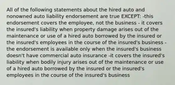 All of the following statements about the hired auto and nonowned auto liability endorsement are true EXCEPT: -this endorsement covers the employee, not the business - it covers the insured's liability when property damage arises out of the maintenance or use of a hired auto borrowed by the insured or the insured's employees in the course of the insured's business -the endorsement is available only when the insured's business doesn't have commercial auto insurance -it covers the insured's liability when bodily injury arises out of the maintenance or use of a hired auto borrowed by the insured or the insured's employees in the course of the insured's business