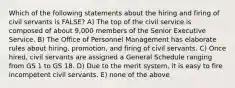 Which of the following statements about the hiring and firing of civil servants is FALSE? A) The top of the civil service is composed of about 9,000 members of the Senior Executive Service. B) The Office of Personnel Management has elaborate rules about hiring, promotion, and firing of civil servants. C) Once hired, civil servants are assigned a General Schedule ranging from GS 1 to GS 18. D) Due to the merit system, it is easy to fire incompetent civil servants. E) none of the above