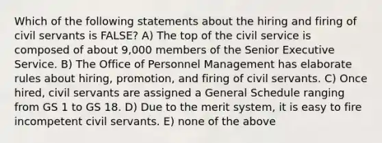 Which of the following statements about the hiring and firing of civil servants is FALSE? A) The top of the civil service is composed of about 9,000 members of the Senior Executive Service. B) The Office of Personnel Management has elaborate rules about hiring, promotion, and firing of civil servants. C) Once hired, civil servants are assigned a General Schedule ranging from GS 1 to GS 18. D) Due to the merit system, it is easy to fire incompetent civil servants. E) none of the above