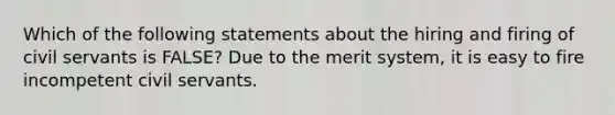 Which of the following statements about the hiring and firing of civil servants is FALSE? Due to the merit system, it is easy to fire incompetent civil servants.