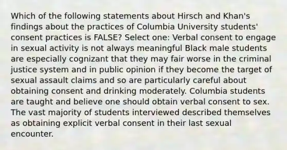 Which of the following statements about Hirsch and Khan's findings about the practices of Columbia University students' consent practices is FALSE? Select one: Verbal consent to engage in sexual activity is not always meaningful Black male students are especially cognizant that they may fair worse in the criminal justice system and in public opinion if they become the target of sexual assault claims and so are particularly careful about obtaining consent and drinking moderately. Columbia students are taught and believe one should obtain verbal consent to sex. The vast majority of students interviewed described themselves as obtaining explicit verbal consent in their last sexual encounter.