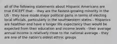 all of the following statements about Hispanic Americans are true EXCEPT that: - they are the fastest-growing minority in the US - they have made major political gains in terms of electing local officials, particularly in the southwestern states - Hispanics are healthier and have a longer life expectancy than would be expected from their education and income levels - their average annual income is relatively close to the national average - they are one of the nation's oldest ethnic groups