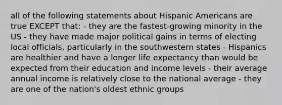 all of the following statements about Hispanic Americans are true EXCEPT that: - they are the fastest-growing minority in the US - they have made major political gains in terms of electing local officials, particularly in the southwestern states - Hispanics are healthier and have a longer life expectancy than would be expected from their education and income levels - their average annual income is relatively close to the national average - they are one of the nation's oldest ethnic groups