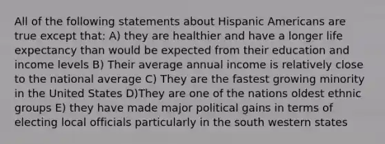 All of the following statements about Hispanic Americans are true except that: A) they are healthier and have a longer life expectancy than would be expected from their education and income levels B) Their average annual income is relatively close to the national average C) They are the fastest growing minority in the United States D)They are one of the nations oldest ethnic groups E) they have made major political gains in terms of electing local officials particularly in the south western states