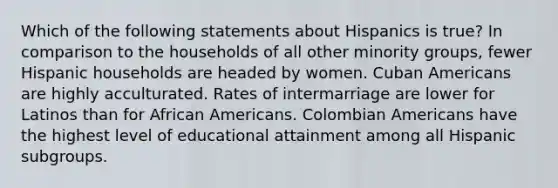 Which of the following statements about Hispanics is true? In comparison to the households of all other minority groups, fewer Hispanic households are headed by women. Cuban Americans are highly acculturated. Rates of intermarriage are lower for Latinos than for African Americans. Colombian Americans have the highest level of educational attainment among all Hispanic subgroups.