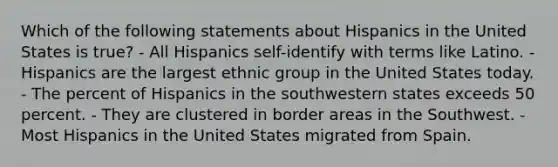 Which of the following statements about Hispanics in the United States is true? - All Hispanics self-identify with terms like Latino. - Hispanics are the largest ethnic group in the United States today. - The percent of Hispanics in the southwestern states exceeds 50 percent. - They are clustered in border areas in the Southwest. - Most Hispanics in the United States migrated from Spain.