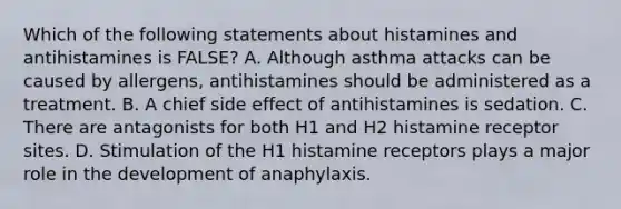 Which of the following statements about histamines and antihistamines is​ FALSE? A. Although asthma attacks can be caused by​ allergens, antihistamines should be administered as a treatment. B. A chief side effect of antihistamines is sedation. C. There are antagonists for both H1 and H2 histamine receptor sites. D. Stimulation of the H1 histamine receptors plays a major role in the development of anaphylaxis.