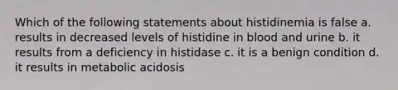 Which of the following statements about histidinemia is false a. results in decreased levels of histidine in blood and urine b. it results from a deficiency in histidase c. it is a benign condition d. it results in metabolic acidosis