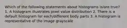 Which of the following statements about histograms is/are true? 1. A histogram illustrates pixel value distribution 2. There is a default histogram for each/different body parts 3. A histogram is representative of the image grayscale