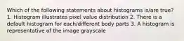 Which of the following statements about histograms is/are true? 1. Histogram illustrates pixel value distribution 2. There is a default histogram for each/different body parts 3. A histogram is representative of the image grayscale