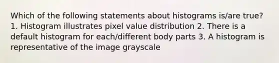 Which of the following statements about histograms is/are true? 1. Histogram illustrates pixel value distribution 2. There is a default histogram for each/different body parts 3. A histogram is representative of the image grayscale