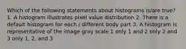 Which of the following statements about histograms is/are true? 1. A histogram illustrates pixel value distribution 2. There is a default histogram for each / different body part 3. A histogram is representative of the image gray scale 1 only 1 and 2 only 2 and 3 only 1, 2, and 3