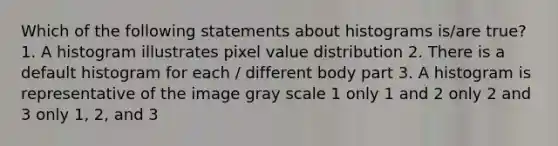 Which of the following statements about histograms is/are true? 1. A histogram illustrates pixel value distribution 2. There is a default histogram for each / different body part 3. A histogram is representative of the image gray scale 1 only 1 and 2 only 2 and 3 only 1, 2, and 3