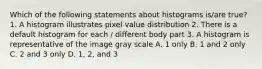 Which of the following statements about histograms is/are true? 1. A histogram illustrates pixel value distribution 2. There is a default histogram for each / different body part 3. A histogram is representative of the image gray scale A. 1 only B. 1 and 2 only C. 2 and 3 only D. 1, 2, and 3