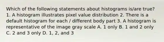 Which of the following statements about histograms is/are true? 1. A histogram illustrates pixel value distribution 2. There is a default histogram for each / different body part 3. A histogram is representative of the image gray scale A. 1 only B. 1 and 2 only C. 2 and 3 only D. 1, 2, and 3