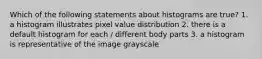 Which of the following statements about histograms are true? 1. a histogram illustrates pixel value distribution 2. there is a default histogram for each / different body parts 3. a histogram is representative of the image grayscale