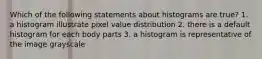 Which of the following statements about histograms are true? 1. a histogram illustrate pixel value distribution 2. there is a default histogram for each body parts 3. a histogram is representative of the image grayscale