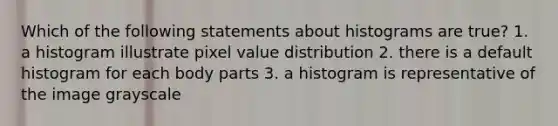 Which of the following statements about histograms are true? 1. a histogram illustrate pixel value distribution 2. there is a default histogram for each body parts 3. a histogram is representative of the image grayscale