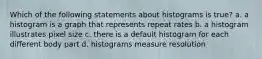 Which of the following statements about histograms is true? a. a histogram is a graph that represents repeat rates b. a histogram illustrates pixel size c. there is a default histogram for each different body part d. histograms measure resolution