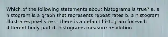 Which of the following statements about histograms is true? a. a histogram is a graph that represents repeat rates b. a histogram illustrates pixel size c. there is a default histogram for each different body part d. histograms measure resolution