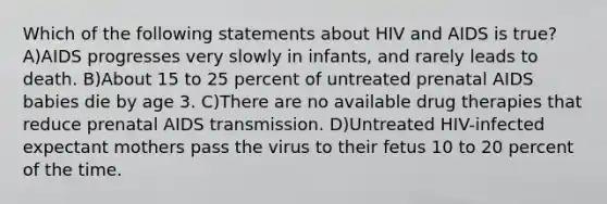 Which of the following statements about HIV and AIDS is true? A)AIDS progresses very slowly in infants, and rarely leads to death. B)About 15 to 25 percent of untreated prenatal AIDS babies die by age 3. C)There are no available drug therapies that reduce prenatal AIDS transmission. D)Untreated HIV-infected expectant mothers pass the virus to their fetus 10 to 20 percent of the time.