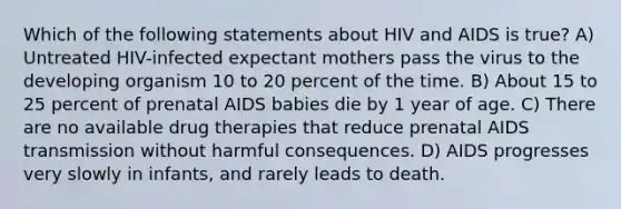 Which of the following statements about HIV and AIDS is true? A) Untreated HIV-infected expectant mothers pass the virus to the developing organism 10 to 20 percent of the time. B) About 15 to 25 percent of prenatal AIDS babies die by 1 year of age. C) There are no available drug therapies that reduce prenatal AIDS transmission without harmful consequences. D) AIDS progresses very slowly in infants, and rarely leads to death.