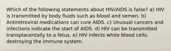 Which of the following statements about HIV/AIDS is false? a) HIV is transmitted by body fluids such as blood and semen. b) Antiretroviral medications can cure AIDS. c) Unusual cancers and infections indicate the start of AIDS. d) HIV can be transmitted transplacentally to a fetus. e) HIV infects white blood cells, destroying the immune system.