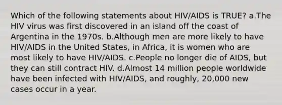 Which of the following statements about HIV/AIDS is TRUE? a.The HIV virus was first discovered in an island off the coast of Argentina in the 1970s. b.Although men are more likely to have HIV/AIDS in the United States, in Africa, it is women who are most likely to have HIV/AIDS. c.People no longer die of AIDS, but they can still contract HIV. d.Almost 14 million people worldwide have been infected with HIV/AIDS, and roughly, 20,000 new cases occur in a year.