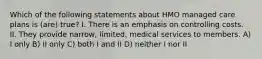 Which of the following statements about HMO managed care plans is (are) true? I. There is an emphasis on controlling costs. II. They provide narrow, limited, medical services to members. A) I only B) II only C) both I and II D) neither I nor II