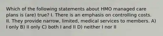 Which of the following statements about HMO managed care plans is (are) true? I. There is an emphasis on controlling costs. II. They provide narrow, limited, medical services to members. A) I only B) II only C) both I and II D) neither I nor II