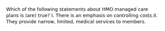 Which of the following statements about HMO managed care plans is (are) true? I. There is an emphasis on controlling costs.II. They provide narrow, limited, medical services to members.