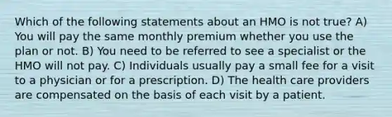 Which of the following statements about an HMO is not true? A) You will pay the same monthly premium whether you use the plan or not. B) You need to be referred to see a specialist or the HMO will not pay. C) Individuals usually pay a small fee for a visit to a physician or for a prescription. D) The health care providers are compensated on the basis of each visit by a patient.