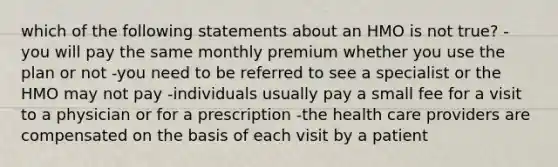 which of the following statements about an HMO is not true? -you will pay the same monthly premium whether you use the plan or not -you need to be referred to see a specialist or the HMO may not pay -individuals usually pay a small fee for a visit to a physician or for a prescription -the health care providers are compensated on the basis of each visit by a patient