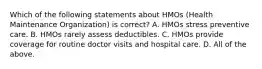 Which of the following statements about HMOs (Health Maintenance Organization) is correct? A. HMOs stress preventive care. B. HMOs rarely assess deductibles. C. HMOs provide coverage for routine doctor visits and hospital care. D. All of the above.