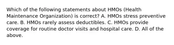 Which of the following statements about HMOs (Health Maintenance Organization) is correct? A. HMOs stress preventive care. B. HMOs rarely assess deductibles. C. HMOs provide coverage for routine doctor visits and hospital care. D. All of the above.