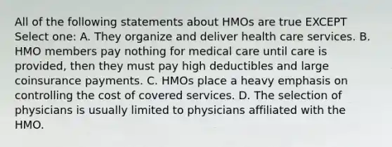 All of the following statements about HMOs are true EXCEPT Select one: A. They organize and deliver health care services. B. HMO members pay nothing for medical care until care is provided, then they must pay high deductibles and large coinsurance payments. C. HMOs place a heavy emphasis on controlling the cost of covered services. D. The selection of physicians is usually limited to physicians affiliated with the HMO.