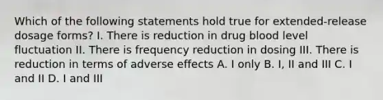 Which of the following statements hold true for extended-release dosage forms? I. There is reduction in drug blood level fluctuation II. There is frequency reduction in dosing III. There is reduction in terms of adverse effects A. I only B. I, II and III C. I and II D. I and III