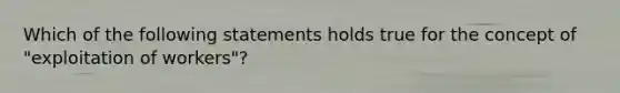 Which of the following statements holds true for the concept of "exploitation of workers"?